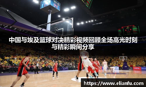 中国与埃及篮球对决精彩视频回顾全场高光时刻与精彩瞬间分享
