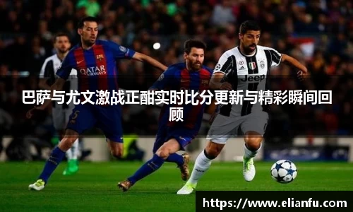 巴萨与尤文激战正酣实时比分更新与精彩瞬间回顾