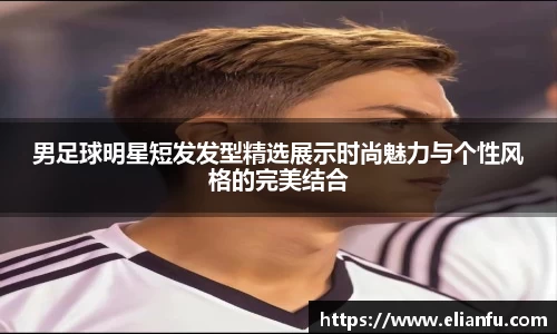 男足球明星短发发型精选展示时尚魅力与个性风格的完美结合